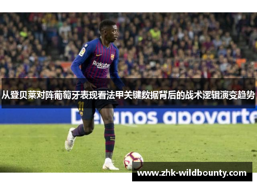 从登贝莱对阵葡萄牙表现看法甲关键数据背后的战术逻辑演变趋势